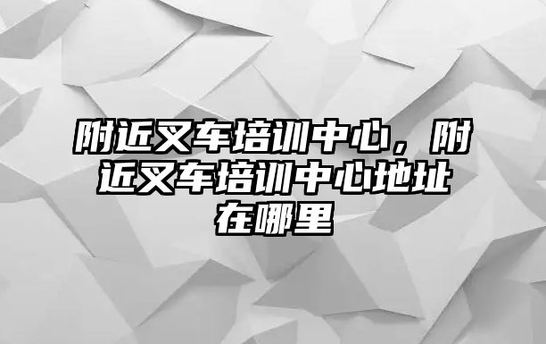 附近叉車培訓(xùn)中心，附近叉車培訓(xùn)中心地址在哪里