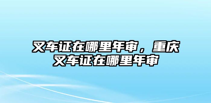 叉車證在哪里年審，重慶叉車證在哪里年審